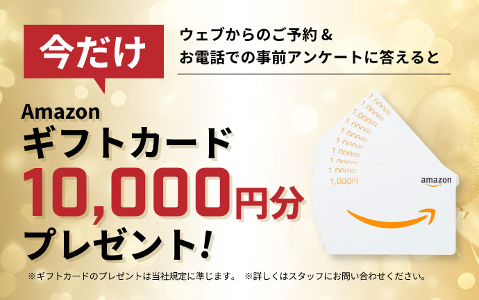 ウェブからのご予約&お電話での事前アンケートに答えるとAmazonギフトカード10,000円分プレゼント!