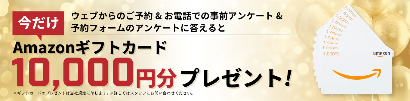 ウェブからのご予約&お電話での事前アンケート&予約フォームのアンケートに答えるとAmazonギフトカード10,000円分プレゼント!