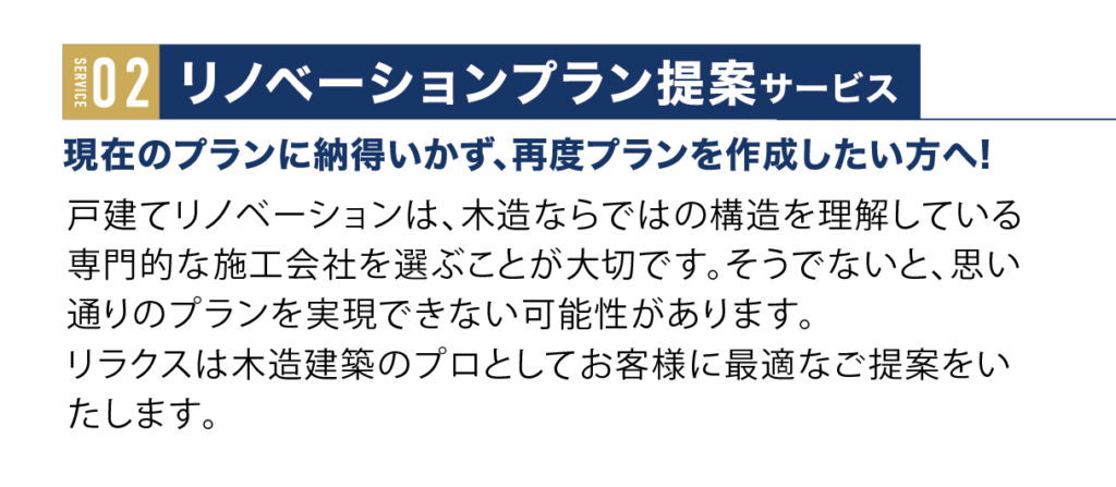 リノベーションプラン提案サービス。現在のプランに納得いかず、再度プランを作成したい方は！戸建てリノベーションは、木造ならではの構造を理解している専門的な施工会社を選ぶことが大切です。そうでないと、思い通りのプランを実現できない可能性があります。
リラクスは木造建築のプロとしてお客様に最適なご提案をいたします。