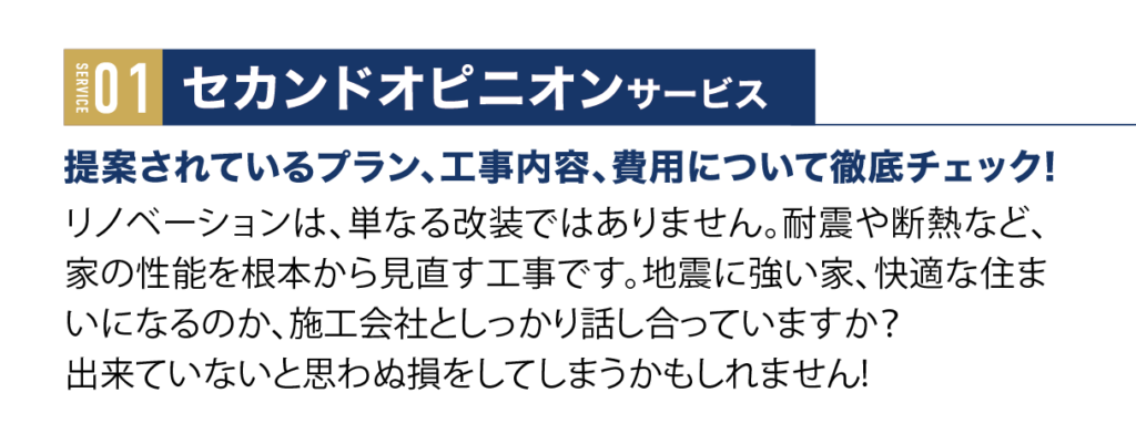 セカンドオピニオンサービス
提案されているプラン、工事内容、費用について徹底チェック！リノベーションは、単なる改装ではありません。耐震や断熱など、家の性能を根本から見直す工事です。地震に強い家、快適な住まいになるのか、施工会社としっかり話し合っていますか？ 
出来ていないと思わぬ損をしてしまうかもしれません!