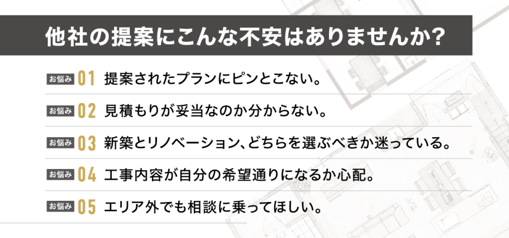 他社の提案に不安はありませんか？提案されたプランにピンとこない。見積もりが妥当なのか分からない。新築とリノベーション、どちらを選ぶべきか迷っている。
工事内容が自分の希望通りになるか心配。エリア外でも相談に乗ってほしい。